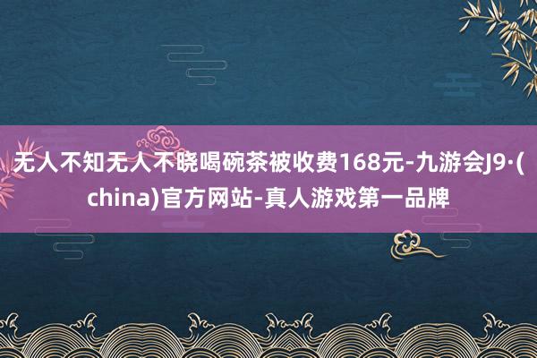 无人不知无人不晓喝碗茶被收费168元-九游会J9·(china)官方网站-真人游戏第一品牌