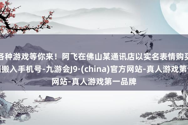 各种游戏等你来！阿飞在佛山某通讯店以实名表情购买了中国搬入手机号-九游会J9·(china)官方网站-真人游戏第一品牌