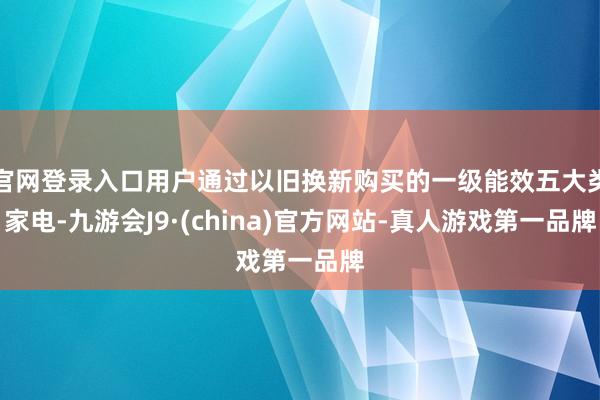 官网登录入口用户通过以旧换新购买的一级能效五大类家电-九游会J9·(china)官方网站-真人游戏第一品牌