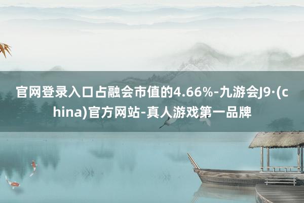 官网登录入口占融会市值的4.66%-九游会J9·(china)官方网站-真人游戏第一品牌