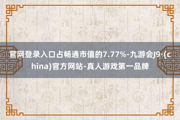 官网登录入口占畅通市值的7.77%-九游会J9·(china)官方网站-真人游戏第一品牌