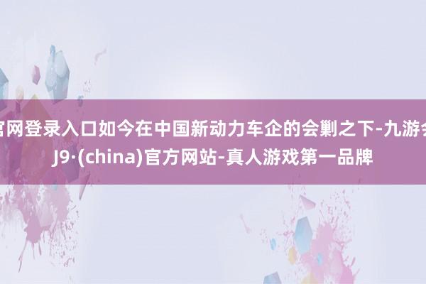 官网登录入口如今在中国新动力车企的会剿之下-九游会J9·(china)官方网站-真人游戏第一品牌