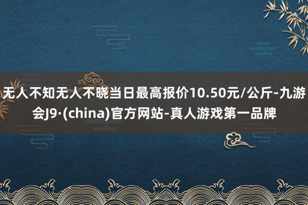 无人不知无人不晓当日最高报价10.50元/公斤-九游会J9·(china)官方网站-真人游戏第一品牌