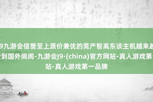 j9九游会信誉至上质价兼优的莞产智高东谈主机越来越多地受到国外阛阓-九游会J9·(china)官方网站-真人游戏第一品牌