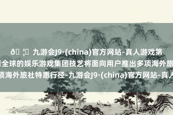 🦄九游会J9·(china)官方网站-真人游戏第一品牌【登录入口】风靡全球的娱乐游戏集团技艺将面向用户推出多项海外旅社特惠行径-九游会J9·(china)官方网站-真人游戏第一品牌