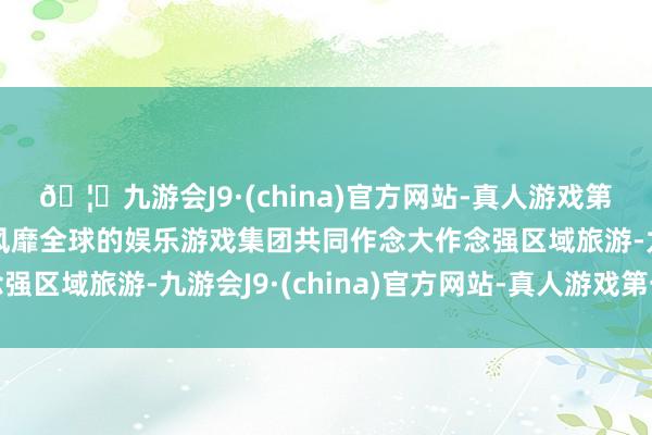 🦄九游会J9·(china)官方网站-真人游戏第一品牌【登录入口】风靡全球的娱乐游戏集团共同作念大作念强区域旅游-九游会J9·(china)官方网站-真人游戏第一品牌