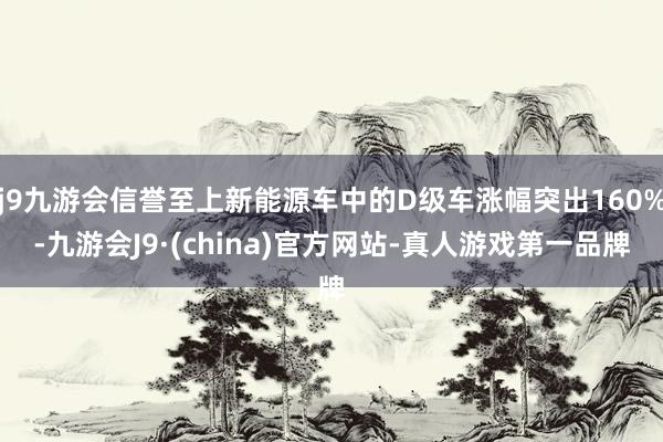 j9九游会信誉至上新能源车中的D级车涨幅突出160%-九游会J9·(china)官方网站-真人游戏第一品牌