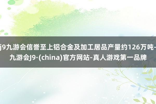 j9九游会信誉至上铝合金及加工居品产量约126万吨-九游会J9·(china)官方网站-真人游戏第一品牌