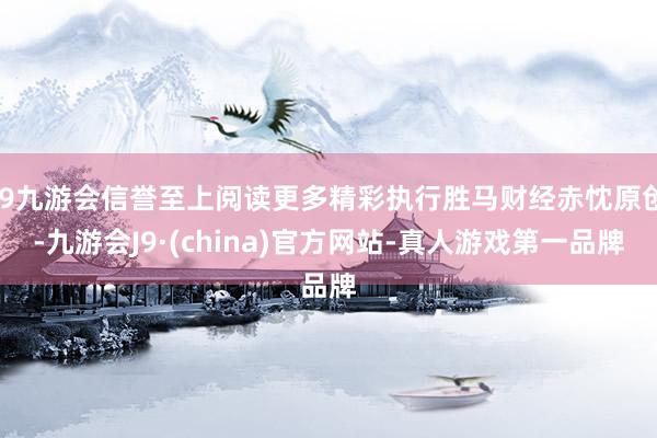 j9九游会信誉至上阅读更多精彩执行胜马财经赤忱原创-九游会J9·(china)官方网站-真人游戏第一品牌