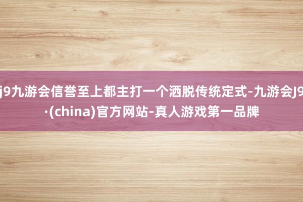 j9九游会信誉至上都主打一个洒脱传统定式-九游会J9·(china)官方网站-真人游戏第一品牌