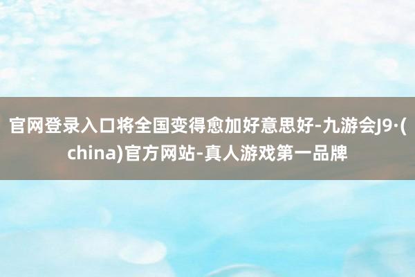 官网登录入口将全国变得愈加好意思好-九游会J9·(china)官方网站-真人游戏第一品牌