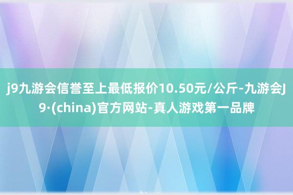 j9九游会信誉至上最低报价10.50元/公斤-九游会J9·(china)官方网站-真人游戏第一品牌