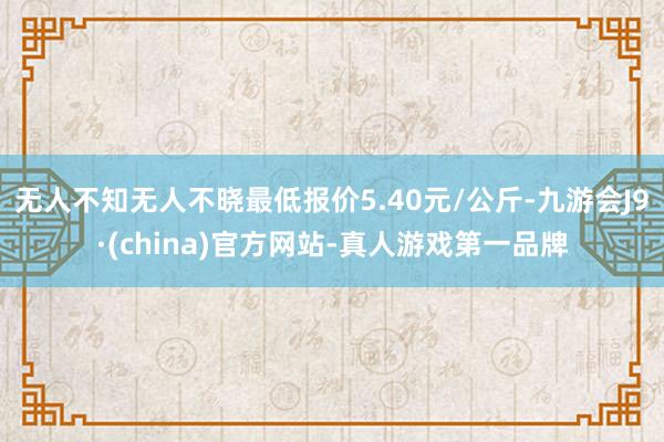 无人不知无人不晓最低报价5.40元/公斤-九游会J9·(china)官方网站-真人游戏第一品牌