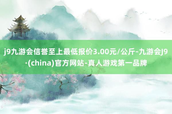 j9九游会信誉至上最低报价3.00元/公斤-九游会J9·(china)官方网站-真人游戏第一品牌