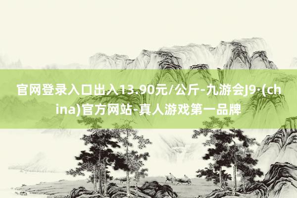 官网登录入口出入13.90元/公斤-九游会J9·(china)官方网站-真人游戏第一品牌