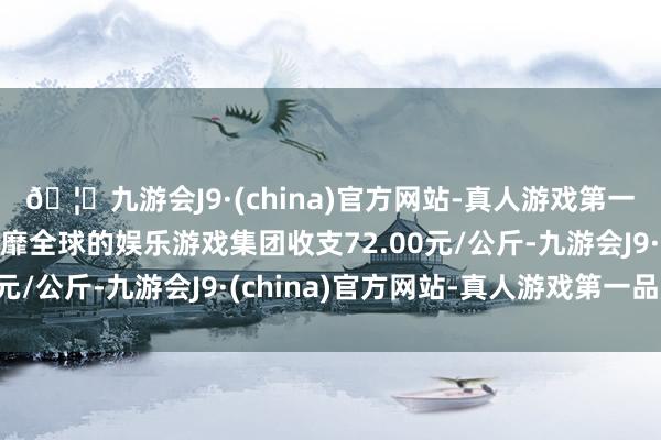 🦄九游会J9·(china)官方网站-真人游戏第一品牌【登录入口】风靡全球的娱乐游戏集团收支72.00元/公斤-九游会J9·(china)官方网站-真人游戏第一品牌