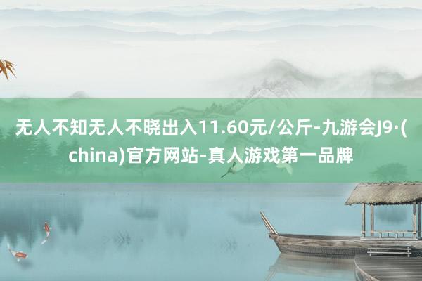 无人不知无人不晓出入11.60元/公斤-九游会J9·(china)官方网站-真人游戏第一品牌