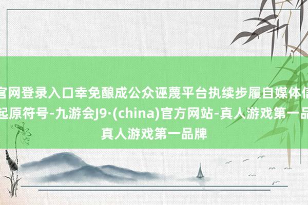 官网登录入口幸免酿成公众诬蔑平台执续步履自媒体信息起原符号-九游会J9·(china)官方网站-真人游戏第一品牌