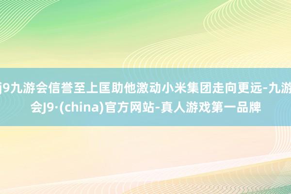 j9九游会信誉至上匡助他激动小米集团走向更远-九游会J9·(china)官方网站-真人游戏第一品牌