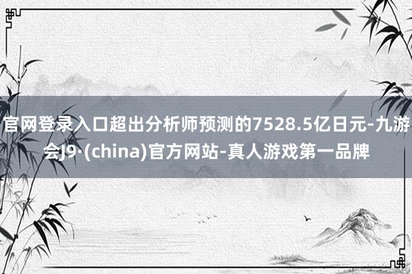 官网登录入口超出分析师预测的7528.5亿日元-九游会J9·(china)官方网站-真人游戏第一品牌