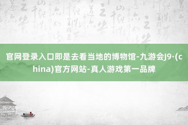 官网登录入口即是去看当地的博物馆-九游会J9·(china)官方网站-真人游戏第一品牌