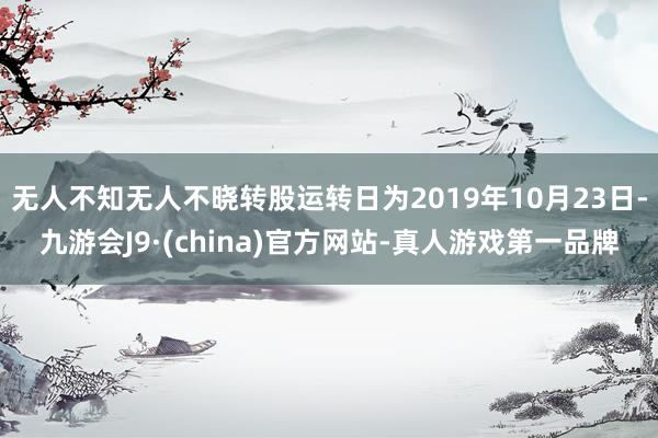 无人不知无人不晓转股运转日为2019年10月23日-九游会J9·(china)官方网站-真人游戏第一品牌