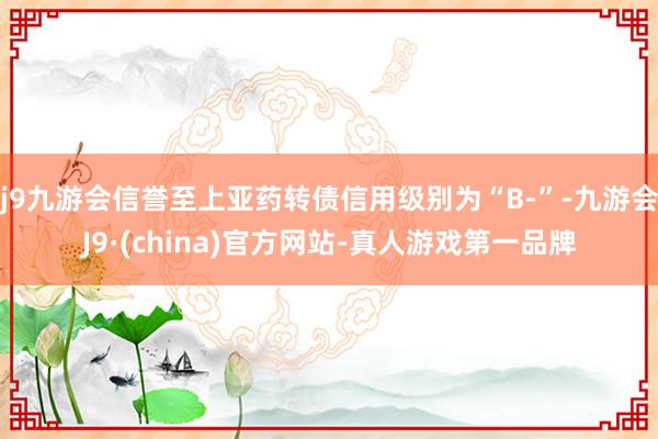 j9九游会信誉至上亚药转债信用级别为“B-”-九游会J9·(china)官方网站-真人游戏第一品牌