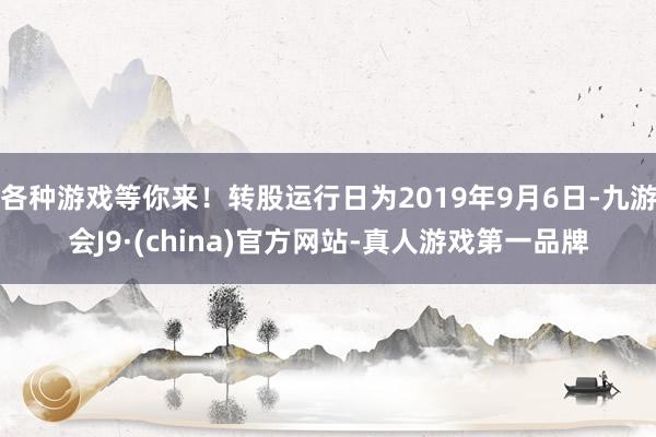 各种游戏等你来！转股运行日为2019年9月6日-九游会J9·(china)官方网站-真人游戏第一品牌