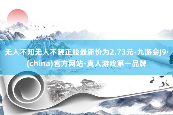 无人不知无人不晓正股最新价为2.73元-九游会J9·(china)官方网站-真人游戏第一品牌