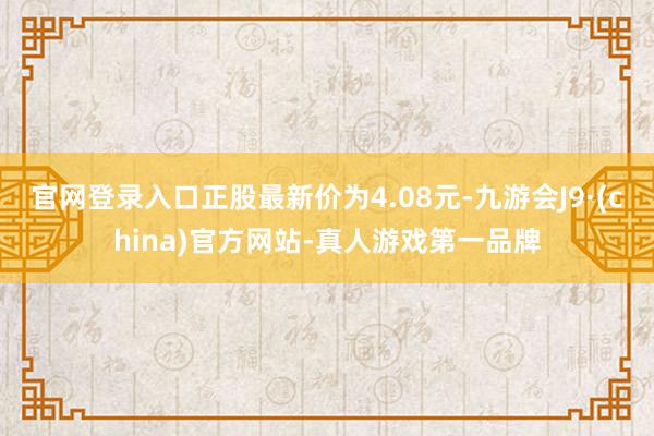 官网登录入口正股最新价为4.08元-九游会J9·(china)官方网站-真人游戏第一品牌