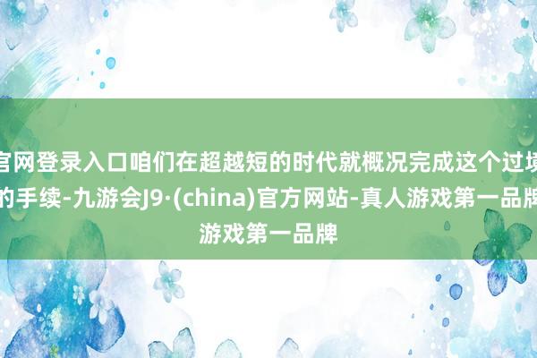 官网登录入口咱们在超越短的时代就概况完成这个过境的手续-九游会J9·(china)官方网站-真人游戏第一品牌