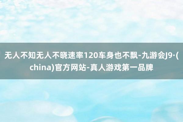 无人不知无人不晓速率120车身也不飘-九游会J9·(china)官方网站-真人游戏第一品牌