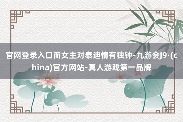 官网登录入口而女主对泰迪情有独钟-九游会J9·(china)官方网站-真人游戏第一品牌