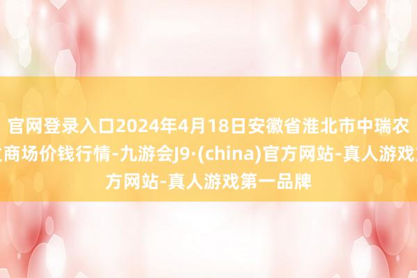 官网登录入口2024年4月18日安徽省淮北市中瑞农居品批发商场价钱行情-九游会J9·(china)官方网站-真人游戏第一品牌