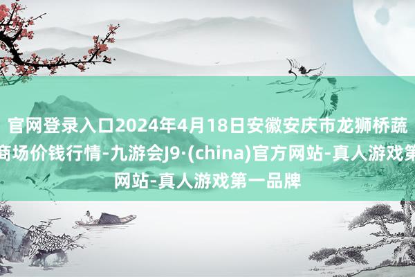 官网登录入口2024年4月18日安徽安庆市龙狮桥蔬菜批发商场价钱行情-九游会J9·(china)官方网站-真人游戏第一品牌