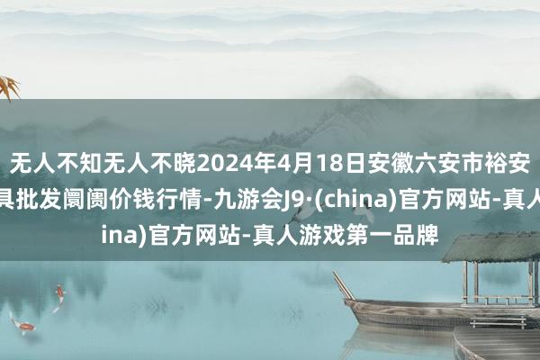 无人不知无人不晓2024年4月18日安徽六安市裕安区紫竹林农家具批发阛阓价钱行情-九游会J9·(china)官方网站-真人游戏第一品牌