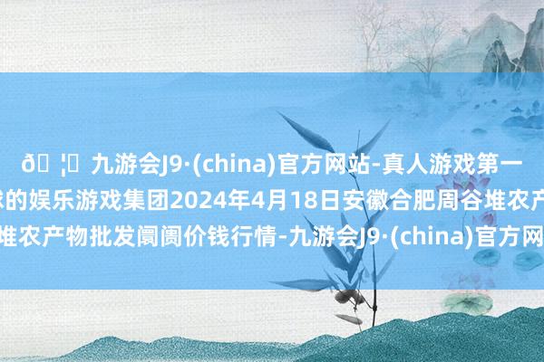 🦄九游会J9·(china)官方网站-真人游戏第一品牌【登录入口】风靡全球的娱乐游戏集团2024年4月18日安徽合肥周谷堆农产物批发阛阓价钱行情-九游会J9·(china)官方网站-真人游戏第一品牌