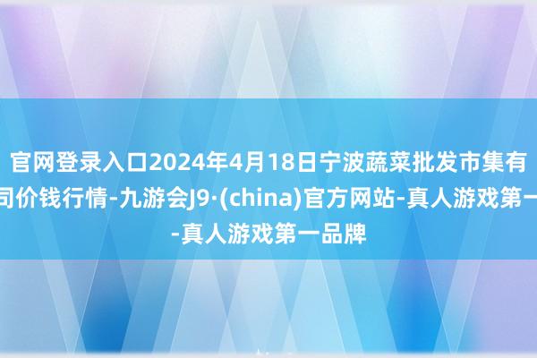 官网登录入口2024年4月18日宁波蔬菜批发市集有限公司价钱行情-九游会J9·(china)官方网站-真人游戏第一品牌