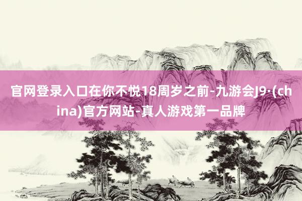 官网登录入口在你不悦18周岁之前-九游会J9·(china)官方网站-真人游戏第一品牌