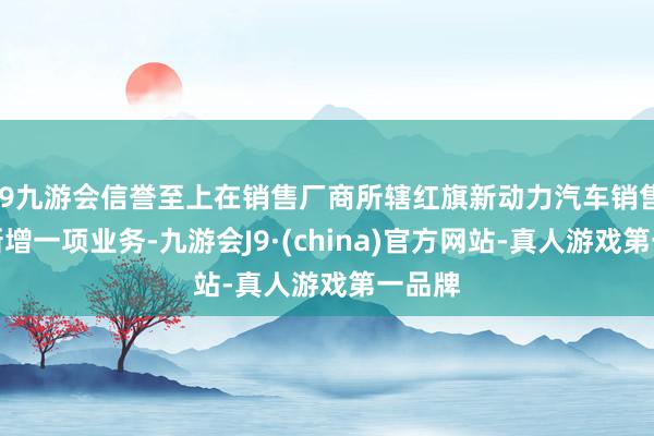 j9九游会信誉至上在销售厂商所辖红旗新动力汽车销售中心新增一项业务-九游会J9·(china)官方网站-真人游戏第一品牌