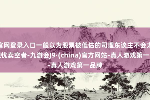 官网登录入口一般以为股票被低估的司理东谈主不会太过担忧卖空者-九游会J9·(china)官方网站-真人游戏第一品牌