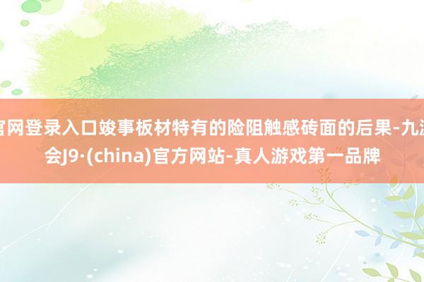 官网登录入口竣事板材特有的险阻触感砖面的后果-九游会J9·(china)官方网站-真人游戏第一品牌