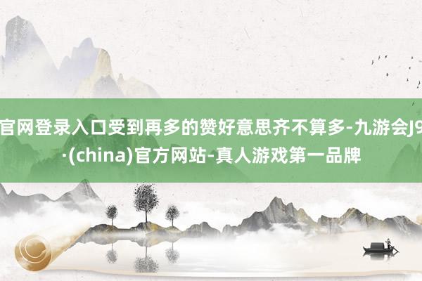 官网登录入口受到再多的赞好意思齐不算多-九游会J9·(china)官方网站-真人游戏第一品牌