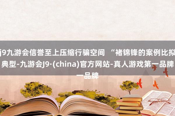 j9九游会信誉至上压缩行骗空间  “褚锦锋的案例比拟典型-九游会J9·(china)官方网站-真人游戏第一品牌