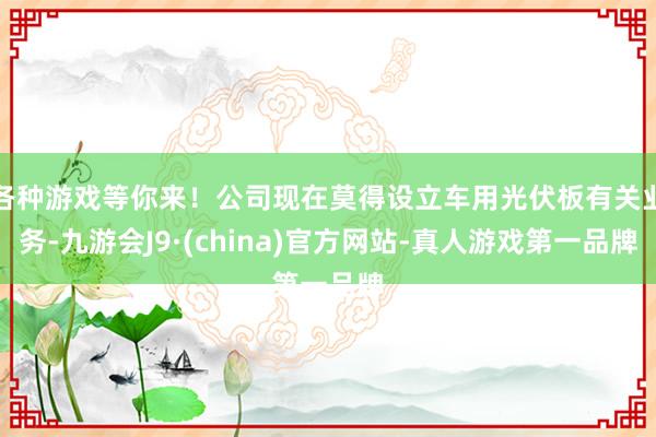 各种游戏等你来！公司现在莫得设立车用光伏板有关业务-九游会J9·(china)官方网站-真人游戏第一品牌