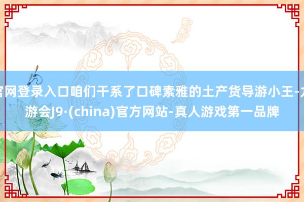 官网登录入口咱们干系了口碑素雅的土产货导游小王-九游会J9·(china)官方网站-真人游戏第一品牌