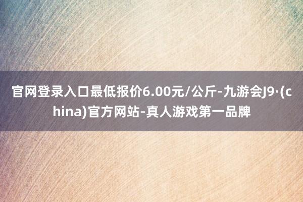 官网登录入口最低报价6.00元/公斤-九游会J9·(china)官方网站-真人游戏第一品牌