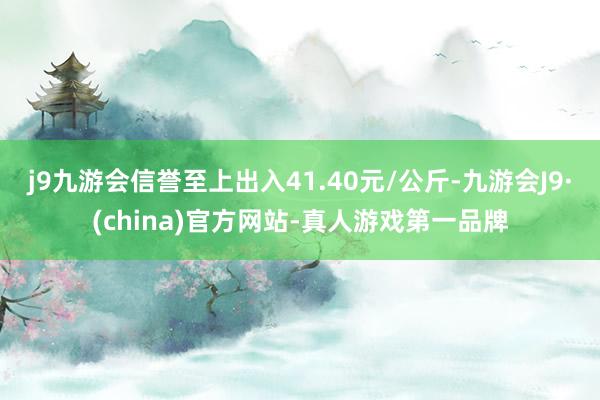 j9九游会信誉至上出入41.40元/公斤-九游会J9·(china)官方网站-真人游戏第一品牌