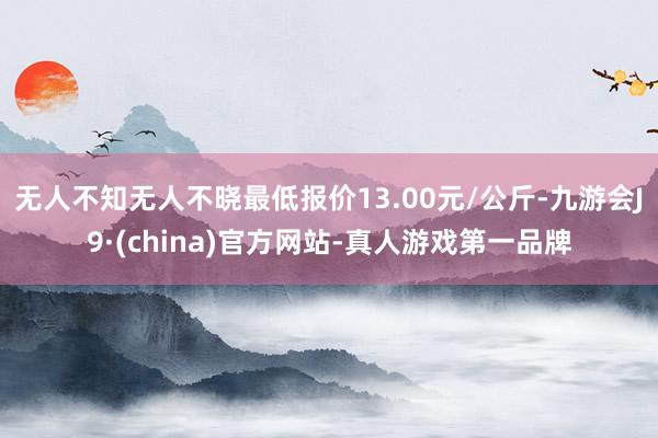 无人不知无人不晓最低报价13.00元/公斤-九游会J9·(china)官方网站-真人游戏第一品牌