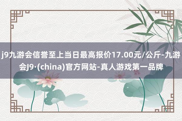 j9九游会信誉至上当日最高报价17.00元/公斤-九游会J9·(china)官方网站-真人游戏第一品牌